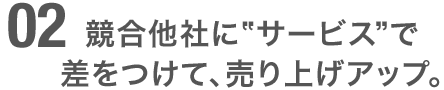 競合他社に”サービス”で差をつけて、売り上げアップ。